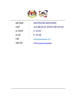 NAMA AGENSI : JABATAN PELAJARAN NEGERI SELANGOR
ALAMAT : JALAN JAMBU BOL 4/3E, SEKSYEN 4, 40604 SHAH ALAM
NO. TELEFON : 03 – 5510 8213
N0. FAKS : 03 – 5510 6308
E-MAIL : azizsukanjpns@yahoo.com
LAMAN WEB : httpwww.moe.gov.my/jpnselangor
 