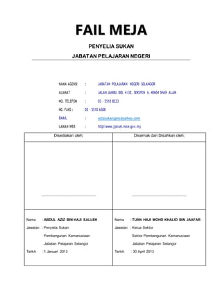 F
FA
AI
IL
L M
ME
EJ
JA
A
PENYELIA SUKAN
JABATAN PELAJARAN NEGERI
NAMA AGENSI : JABATAN PELAJARAN NEGERI SELANGOR
ALAMAT : JALAN JAMBU BOL 4/3E, SEKSYEN 4, 40604 SHAH ALAM
NO. TELEFON : 03 – 5510 8223
N0. FAKS : 03 – 5510 6308
EMAIL : azizsukanjpns@yahoo.com
LAMAN WEB : httpwww.jpnsel.moe.gov.my
Disediakan oleh; Disemak dan Disahkan oleh;
.................................................. ..................................................
Nama : ABDUL AZIZ BIN HAJI SALLEH
Jawatan : Penyelia Sukan
Pembangunan Kemanusiaan
Jabatan Pelajaran Selangor
Tarikh :1 Januari 2013
Nama : TUAN HAJI MOHD KHALID BIN JAAFAR
Jawatan : Ketua Sektor
Sektor Pembangunan Kemanusiaan
Jabatan Pelajaran Selangor
Tarikh : 30 April 2013
 