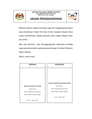 Diperakui bahawa segala keterangan tugas dan tanggungjawab seperti
yang terkandung di dalam fail meja ini akur mengikut kepada semua
arahan perkhidmatan sebagai penjawat awam adalah didapati benar
dan terkini.
Oleh yang demikian, saya bertanggungjawab sepenuhnya terhadap
tugas yang diamanahkan sepanjang saya bertugas di Jabatan Pelajaran
Negeri Selangor.
Sekian, terima kasih.
JABATAN PELAJARAN NEGERI SELANGOR
Jalan Jambu Bol 4/3E, Seksyen 4,
40604 Shah Alam, Selangor
AKUAN PENGEMASKINIAN
PERAKUAN PENGESAHAN
ABDUL AZIZ BIN HAJI SALLEH
Penyelia Sukan
Sektor Pembangunan Kemanusiaan
Jabatan Pelajar an Neger i Selangor
Tar ikh: 1 Januar i 2013
TUAN HAJI MOHD KHALID BIN JAAFAR
Ketua Sektor
Sektor Pembangunan Kemanusiaan
Jabatan Pelajar an Neger i Selangor
Tar ikh: 30 Apr il 2013
 