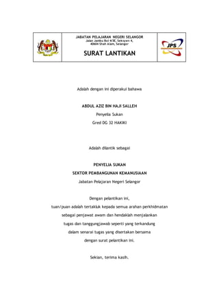 Adalah dengan ini diperakui bahawa
ABDUL AZIZ BIN HAJI SALLEH
Penyelia Sukan
Gred DG 32 HAKIKI
Adalah dilantik sebagai
PENYELIA SUKAN
SEKTOR PEMBANGUNAN KEMANUSIAAN
Jabatan Pelajaran Negeri Selangor
Dengan pelantikan ini,
tuan/puan adalah tertakluk kepada semua arahan perkhidmatan
sebagai penjawat awam dan hendaklah menjalankan
tugas dan tanggungjawab seperti yang terkandung
dalam senarai tugas yang disertakan bersama
dengan surat pelantikan ini.
Sekian, terima kasih.
JABATAN PELAJARAN NEGERI SELANGOR
Jalan Jambu Bol 4/3E, Seksyen 4,
40604 Shah Alam, Selangor
SURAT LANTIKAN
 