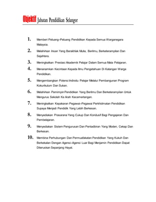 Objektif Jabatan Pendidikan Selangor
1. Memberi Peluang–Peluang Pendidikan Kepada Semua Warganegara
Malaysia.
2. Melahirkan Insan Yang Berakhlak Mulia, Berilmu, Berketerampilan Dan
Sejahtera.
3. Meningkatkan Prestasi Akademik Pelajar Dalam Semua Mata Pelajaran.
4. Menanamkan Kecintaan Kepada Ilmu Pengetahuan Di Kalangan Warga
Pendidikan.
5. Mengembangkan Potensi Individu Pelajar Melalui Pembangunan Program
Kokurikulum Dan Sukan.
6. Melahirkan Pemimpin Pendidikan Yang Berilmu Dan Berketerampilan Untuk
Mengurus Sekolah Ke Arah Kecemerlangan.
7. Meningkatkan Kepakaran Pegawai–Pegawai Perkhidmatan Pendidikan
Supaya Menjadi Pendidik Yang Lebih Berkesan.
8. Menyediakan Prasarana Yang Cukup Dan Kondusif Bagi Pengajaran Dan
Pembelajaran.
9. Menyediakan Sistem Pengurusan Dan Pentadbiran Yang Moden, Cekap Dan
Berkesan.
10. Membina Perhubungan Dan Permuafakatan Pendidikan Yang Kukuh Dan
Berkekalan Dengan Agensi–Agensi Luar Bagi Menjamin Pendidikan Dapat
Diteruskan Sepanjang Hayat.
 