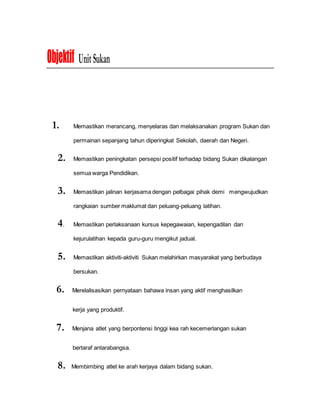 Objektif UnitSukan
1. Memastikan merancang, menyelaras dan melaksanakan program Sukan dan
permainan sepanjang tahun diperingkat Sekolah, daerah dan Negeri.
2. Memastikan peningkatan persepsi positif terhadap bidang Sukan dikalangan
semua warga Pendidikan.
3. Memastikan jalinan kerjasama dengan pelbagai pihak demi mengwujudkan
rangkaian sumber maklumat dan peluang-peluang latihan.
4. Memastikan perlaksanaan kursus kepegawaian, kepengadilan dan
kejurulatihan kepada guru-guru mengikut jadual.
5. Memastikan aktiviti-aktiviti Sukan melahirkan masyarakat yang berbudaya
bersukan.
6. Merelalisasikan pernyataan bahawa insan yang aktif menghasilkan
kerja yang produktif.
7. Menjana atlet yang berpontensi tinggi kea rah kecemerlangan sukan
bertaraf antarabangsa.
8. Membimbing atlet ke arah kerjaya dalam bidang sukan.
 