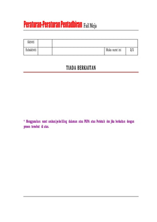 Peraturan-PeraturanPentadbiran FailMeja
Aktiviti
Subaktiviti Muka surat ini 1/1
T
TIIA
AD
DA
A B
BE
ER
RK
KA
AIIT
TA
AN
N
* Menggunakan surat arahan/pekeliling dalaman atau PKPA atau Perintah Am jika berkaitan dengan
proses tersebut di atas.
 