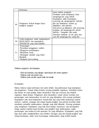 berterusan
49
Pengurusan berkait dengan kuasa
mengikut pangkat
kuasa melalui pengaruh-
Pemimpin perlu mempunyai daya
mempengaruhi yang efektif.
Kepimpinan ialah kemampuan
seseorang utk mempengaruhi individu
lain spy melakukan sesuatu yg
diinginkan oleh individu.
Satu proses yg dilakukan oleh seseorang
pengurus utk mempengaruhi aktiviti
individu / kumpulan dlm usaha
mencapai matlamat @ ciri, gaya atau
cara utk mempengaruhi orang lain
50
Usaha pengurusan untuk mengenalpasti
MATLAMAT dan menentukan
TINDAKAN yang bakal diambil
51
Perancangan –
-Persediaan penggunaan sumber.
-Mengawasi perbelanjaan.
-Menyelaras kerja.
-Menangani masalah yang bakal
ditempuh.
-Mengenal pasti peluang
Matlamat pengurusan dankepimpinan
Hasil ataukeputusan yang dijangka dapatdicapai oleh sebuat organisasi.
Matlamat perlu adatempoh masa.
Matlamat perlu adanilai seperti kualiti dan kuantiti
Kesimpulan
Diakui bahawa wujud perbezaan dari sudut definisi dan pelaksanaan bagi kepimpinan
dan pengurusan. Namun dalam konteks seorang pentadbir organisasi, kebolehan kedua-
dua elemen ini amat penting dalam memastikan hala tuju wawasan dan objektif
organisasi dapat dicapai. Pengurusan akan memastikan wujud elemen kawalan dan
perancangan serta menyusunkan ke arah visi yang ditetapkan oleh seorang pemimpin.
Kepimpinan pula akan menjuruskan kepada hala tuju yang boleh mendorong kepada
motivasi, aspirasi, semangat dan tenaga kepada pengikut atau pekerja bawahan untuk
membantu pentadbir melaksanakan strategik yang telah dibentuk. Seorang pemimpin
yang mempunyai kepimpinan yang baik akan mampu memotivasi dan mewujudkan
tenaga aspirasi kepada orang bawahan atau pengikut bagi melaksanakan segala
perancangan atau arahan ke arah mencapai visi yang ditetapkan. Kepimpinan yang baik
juga akan selalu menghadiahkan dan member sokongan yang jitu kepada pengikut atau
orang bawahannya untuk terus bersemangat melaksanakan yang terbaik kepada
 