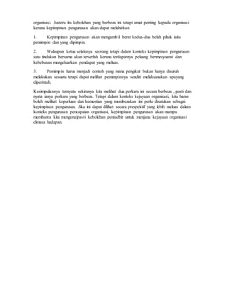 organisasi. Justeru itu kebolehan yang berbeza ini tetapi amat penting kepada organisasi
kerana kepimpinan pengurusan akan dapat melahirkan
1. Kepimpinan pengurusan akan mengambil berat kedua-dua belah pihak iaitu
pemimpin dan yang dipimpin.
2. Walaupun ketua selalunya seorang tetapi dalam konteks kepimpinan pengurusan
satu tindakan bersama akan terserlah kerana terdapatnya peluang bermesyuarat dan
kebebasan mengeluarkan pendapat yang meluas.
3. Pemimpin harus menjadi contoh yang mana pengikut bukan hanya disuruh
melakukan sesuatu tetapi dapat melihat pemimpinnya sendiri melaksanakan apayang
diperintah.
Kesimpulannya ternyata sekiranya kita melihat dua perkara ini secara berbeza , pasti dan
nyata ianya perkara yang berbeza. Tetapi dalam konteks kejayaan organisasi, kita harus
boleh melihat keperluan dan kemestian yang membezakan ini perlu disatukan sebagai
kepimpinan pengurusan. Jika ini dapat dilihat secara prespektif yang lebih meluas dalam
konteks pengurusan pencapaian organisasi, kepimpinan pengurusan akan mampu
membantu kita mengenalpasti kebolehan pentadbir untuk menjana kejayaan organisasi
dimasa hadapan.
 