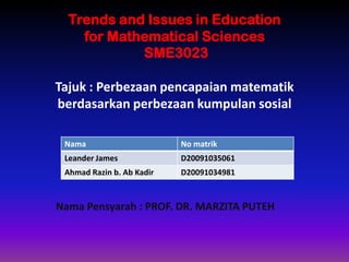 Trends and Issues in Education
    for Mathematical Sciences
            SME3023

Tajuk : Perbezaan pencapaian matematik
berdasarkan perbezaan kumpulan sosial

 Nama                      No matrik
 Leander James             D20091035061
 Ahmad Razin b. Ab Kadir   D20091034981



Nama Pensyarah : PROF. DR. MARZITA PUTEH
 