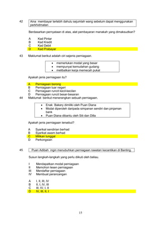 15
42 Aina membayar terlebih dahulu sejumlah wang sebelum dapat menggunakan
perkhidmatan
Berdasarkan pernyataan di atas, alat pembayaran manakah yang dimaksudkan?
A Kad Pintar
B Kad Kredit
C Kad Debit
D Kad Prabayar
43 Maklumat berikut adalah ciri sejenis perniagaan.
• memerlukan modal yang besar
• mempunyai kemudahan gudang
• melibatkan kerja memecah pukal
Apakah jenis perniagaan itu?
A Perniagaan borong
B Perniagaan luar negeri
C Perniagaan runcit kecil-kecilan
D Perniagaan runcit besar-besaran
44 Maklumat berikut menerangkan sebuah perniagaan.
• Enak Bakery dimiliki oleh Puan Diana
• Modal diperoleh daripada simpanan sendiri dan pinjaman
bank
• Puan Diana dibantu oleh Siti dan Dilla
Apakah jenis perniagaan tersebut?
A Syarikat sendirian berhad
B Syarikat awam berhad
C Milikan tunggal
D Perkongsian
45 Puan Adibah ingin menubuhkan perniagaan rawatan kecantikan di Banting.
Susun langkah-langkah yang perlu diikuti oleh beliau.
I Mendapatkan modal perniagaan
II Memohon lesen perniagaan
III Mendaftar perniagaan
IV Membuat perancangan
A I, II, III, IV
B II, I, IV, III
C III, IV, I, II
D IV, III, II, I
 