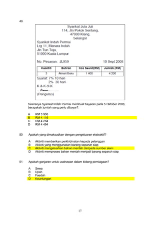 17
49
Sekiranya Syarikat Indah Permai membuat bayaran pada 5 Oktober 2008,
berapakah jumlah yang perlu dibayar?.
A RM 3 906
B RM 4 116
C RM 4 284
D RM 4 494
50 Apakah yang dimaksudkan dengan pengeluaran ekstraktif?
A Aktiviti memberikan perkhidmatan kepada pelanggan
B Aktiviti yang menggunakan barang separuh siap
C Aktiviti mengeluarkan bahan mentah daripada sumber alam
D Aktiviti memproses bahan mentah menjadi barang separuh siap
51 Apakah ganjaran untuk usahawan dalam bidang perniagaan?
A Sewa
B Upah
C Faedah
D Keuntungan
 