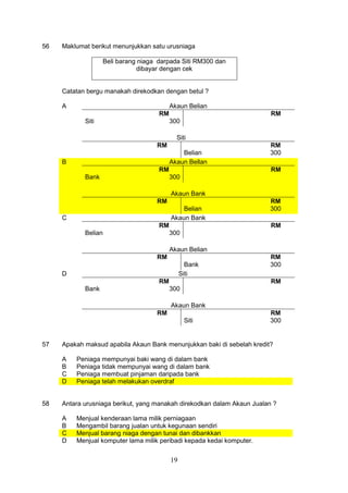 19
56 Maklumat berikut menunjukkan satu urusniaga
Beli barang niaga darpada Siti RM300 dan
dibayar dengan cek
Catatan bergu manakah direkodkan dengan betul ?
A Akaun Belian
Siti
RM
300
RM
Siti
RM
Belian
RM
300
B Akaun Bellan
Bank
RM
300
RM
Akaun Bank
RM
Belian
RM
300
C Akaun Bank
Belian
RM
300
RM
Akaun Belian
RM
Bank
RM
300
D Siti
Bank
RM
300
RM
Akaun Bank
RM
Siti
RM
300
57 Apakah maksud apabila Akaun Bank menunjukkan baki di sebelah kredit?
A Peniaga mempunyai baki wang di dalam bank
B Peniaga tidak mempunyai wang di dalam bank
C Peniaga membuat pinjaman daripada bank
D Peniaga telah melakukan overdraf
58 Antara urusniaga berikut, yang manakah direkodkan dalam Akaun Jualan ?
A Menjual kenderaan lama milik perniagaan
B Mengambil barang jualan untuk kegunaan sendiri
C Menjual barang niaga dengan tunai dan dibankkan
D Menjual komputer lama milik peribadi kepada kedai komputer.
 