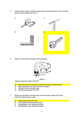 2
5 Antara berikut, alatan manakah yang paling sesuai digunakan untuk menanda
garisan selari dengan tepi kay u ?
A C
B D
6 Rajah 5 menunjukkan sebuah mesin gergaji jig
Rajah 1
Apakah kegunaan mesin tersebut?
A Memotong garisan lurus dan membentuk lengkung pada bahan
B Memotong kayu kecil dan membuat tanggam
C Mengerat dan membelah kayu
D Memotong perspeks dan PVC
7 Reja kayu digunakan semasa kerja mencabut paku dengan tukul kuku
kambing yang bertujuan untuk
A melindungi permukaan kayu
B memudahkan kerja mencabut paku
C mengelakkan hulu daripada tercabut
D Mengelakkan paku daripada bengkok
 