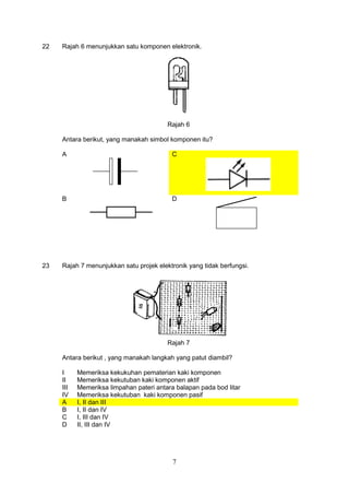 7
22 Rajah 6 menunjukkan satu komponen elektronik.
Rajah 6
Antara berikut, yang manakah simbol komponen itu?
A C
B D
23 Rajah 7 menunjukkan satu projek elektronik yang tidak berfungsi.
Rajah 7
Antara berikut , yang manakah langkah yang patut diambil?
I Memeriksa kekukuhan pematerian kaki komponen
II Memeriksa kekutuban kaki komponen aktif
III Memeriksa limpahan pateri antara balapan pada bod litar
IV Memeriksa kekutuban kaki komponen pasif
A I, II dan III
B I, II dan IV
C I, III dan IV
D II, III dan IV
 
