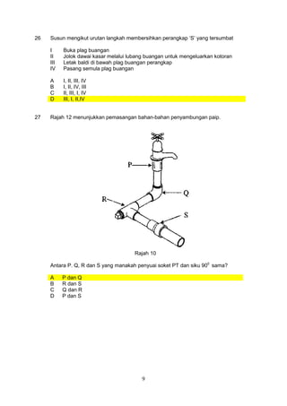 9
26 Susun mengikut urutan langkah membersihkan perangkap ‘S’ yang tersumbat
I Buka plag buangan
II Jolok dawai kasar melalui lubang buangan untuk mengeluarkan kotoran
III Letak baldi di bawah plag buangan perangkap
IV Pasang semula plag buangan
A I, II, III, IV
B I, II, IV, III
C II, III, I, IV
D III, I, II,IV
27 Rajah 12 menunjukkan pemasangan bahan-bahan penyambungan paip.
Rajah 10
Antara P. Q, R dan S yang manakah penyuai soket PT dan siku 900
sama?
A P dan Q
B R dan S
C Q dan R
D P dan S
 