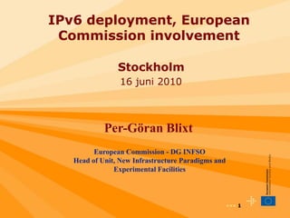 IPv6 deployment, European
 Commission involvement

                Stockholm
                 16 juni 2010



            Per-Göran Blixt
         European Commission - DG INFSO
   Head of Unit, New Infrastructure Paradigms and
               Experimental Facilities



                                                    ••• 1
 