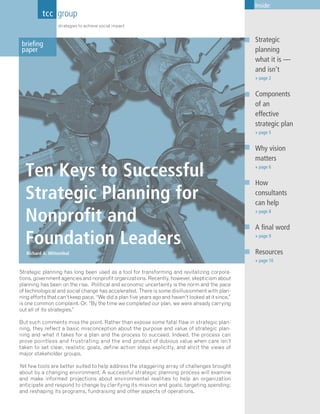 Inside:
          tcc group
                  strategies to achieve social impact


                                                                                                    Strategic
 briefing
 paper                                                                                              planning
                                                                                                    what it is —
                                                                                                    and isn’t
                                                                                                    » page 2


                                                                                                    Components
                                                                                                    of an
                                                                                                    effective
                                                                                                    strategic plan
                                                                                                    » page 5


                                                                                                    Why vision
                                                                                                    matters

  Ten Keys to Successful                                                                            » page 6


                                                                                                    How
  Strategic Planning for                                                                            consultants
                                                                                                    can help

  Nonprofit and                                                                                     » page 8


                                                                                                    A final word
  Foundation Leaders                                                                                » page 9


   Richard A. Mittenthal                                                                            Resources
                                                                                                    » page 10

Strategic planning has long been used as a tool for transforming and revitalizing corpora-
tions, government agencies and nonprofit organizations. Recently, however, skepticism about
planning has been on the rise. Political and economic uncertainty is the norm and the pace
of technological and social change has accelerated. There is some disillusionment with plan-
ning efforts that can’t keep pace. “We did a plan five years ago and haven’t looked at it since,”
is one common complaint. Or, “By the time we completed our plan, we were already carrying
out all of its strategies.”

But such comments miss the point. Rather than expose some fatal flaw in strategic plan-
ning, they reflect a basic misconception about the purpose and value of strategic plan-
ning and what it takes for a plan and the process to succeed. Indeed, the process can
prove pointless and frustrating and the end product of dubious value when care isn’t
taken to set clear, realistic goals, define action steps explicitly, and elicit the views of
major stakeholder groups.

Yet few tools are better suited to help address the staggering array of challenges brought
about by a changing environment. A successful strategic planning process will examine
and make informed projections about environmental realities to help an organization
anticipate and respond to change by clarifying its mission and goals; targeting spending;
and reshaping its programs, fundraising and other aspects of operations.
 