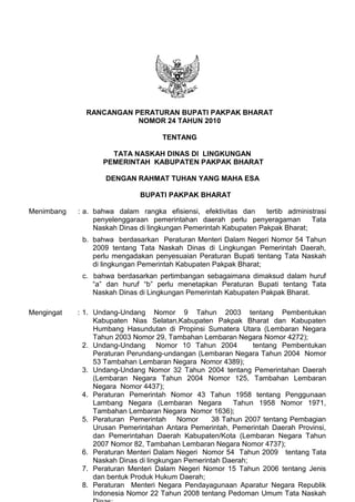 Mengingat :
TENTANG
TATA NASKAH DINAS DI LINGKUNGAN
PEMERINTAH KABUPATEN PAKPAK BHARAT
DENGAN RAHMAT TUHAN YANG MAHA ESA
BUPATI PAKPAK BHARAT
Menimbang : a. bahwa dalam rangka efisiensi, efektivitas dan tertib administrasi
penyelenggaraan pemerintahan daerah perlu penyeragaman Tata
Naskah Dinas di lingkungan Pemerintah Kabupaten Pakpak Bharat;
b. bahwa berdasarkan Peraturan Menteri Dalam Negeri Nomor 54 Tahun
2009 tentang Tata Naskah Dinas di Lingkungan Pemerintah Daerah,
perlu mengadakan penyesuaian Peraturan Bupati tentang Tata Naskah
di lingkungan Pemerintah Kabupaten Pakpak Bharat;
c. bahwa berdasarkan pertimbangan sebagaimana dimaksud dalam huruf
“a” dan huruf “b” perlu menetapkan Peraturan Bupati tentang Tata
Naskah Dinas di Lingkungan Pemerintah Kabupaten Pakpak Bharat.
1. Undang-Undang Nomor 9 Tahun 2003 tentang Pembentukan
Kabupaten Nias Selatan,Kabupaten Pakpak Bharat dan Kabupaten
Humbang Hasundutan di Propinsi Sumatera Utara (Lembaran Negara
Tahun 2003 Nomor 29, Tambahan Lembaran Negara Nomor 4272);
2. Undang-Undang Nomor 10 Tahun 2004 tentang Pembentukan
Peraturan Perundang-undangan (Lembaran Negara Tahun 2004 Nomor
53 Tambahan Lembaran Negara Nomor 4389);
3. Undang-Undang Nomor 32 Tahun 2004 tentang Pemerintahan Daerah
(Lembaran Negara Tahun 2004 Nomor 125, Tambahan Lembaran
Negara Nomor 4437);
4. Peraturan Pemerintah Nomor 43 Tahun 1958 tentang Penggunaan
Lambang Negara (Lembaran Negara Tahun 1958 Nomor 1971,
Tambahan Lembaran Negara Nomor 1636);
5. Peraturan Pemerintah Nomor 38 Tahun 2007 tentang Pembagian
Urusan Pemerintahan Antara Pemerintah, Pemerintah Daerah Provinsi,
dan Pemerintahan Daerah Kabupaten/Kota (Lembaran Negara Tahun
2007 Nomor 82, Tambahan Lembaran Negara Nomor 4737);
6. Peraturan Menteri Dalam Negeri Nomor 54 Tahun 2009 tentang Tata
Naskah Dinas di lingkungan Pemerintah Daerah;
7. Peraturan Menteri Dalam Negeri Nomor 15 Tahun 2006 tentang Jenis
dan bentuk Produk Hukum Daerah;
8. Peraturan Menteri Negara Pendayagunaan Aparatur Negara Republik
Indonesia Nomor 22 Tahun 2008 tentang Pedoman Umum Tata Naskah
RANCANGAN PERATURAN BUPATI PAKPAK BHARAT
NOMOR 24 TAHUN 2010
 