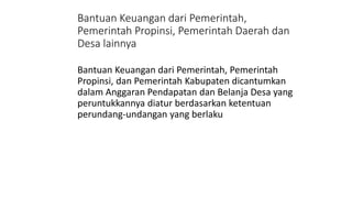 Bantuan Keuangan dari Pemerintah, 
Pemerintah Propinsi, Pemerintah Daerah dan 
Desa lainnya 
Bantuan Keuangan dari Pemerintah, Pemerintah 
Propinsi, dan Pemerintah Kabupaten dicantumkan 
dalam Anggaran Pendapatan dan Belanja Desa yang 
peruntukkannya diatur berdasarkan ketentuan 
perundang-undangan yang berlaku 
 