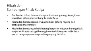 Hibah dan 
Sumbangan Pihak Ketiga 
• Pemberian Hibah dan sumbangan tidak mengurangi kewajiban-kewajiban 
pihak penyumbang kepada Desa; 
• Hibah dan Sumbangan merupakan hasil gotong royong dan 
partisipasi masyarakat; 
• Hibah dan Sumbangan baik barang bergerak maupun barang tidak 
bergerak dicatat sebagai barang inventaris kekayaan milik desa 
sesuai dengan perundang-undangan yang berlaku; 
 