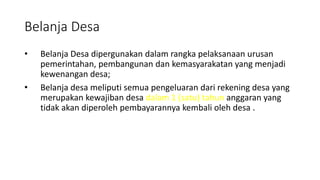 Belanja Desa 
• Belanja Desa dipergunakan dalam rangka pelaksanaan urusan 
pemerintahan, pembangunan dan kemasyarakatan yang menjadi 
kewenangan desa; 
• Belanja desa meliputi semua pengeluaran dari rekening desa yang 
merupakan kewajiban desa dalam 1 (satu) tahun anggaran yang 
tidak akan diperoleh pembayarannya kembali oleh desa . 
 