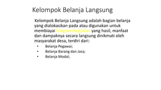 Kelompok Belanja Langsung 
Kelompok Belanja Langsung adalah bagian belanja 
yang dialokasikan pada atau digunakan untuk 
membiayai Program/kegiatan yang hasil, manfaat 
dan dampaknya secara langsung dinikmati oleh 
masyarakat desa, terdiri dari: 
• Belanja Pegawai; 
• Belanja Barang dan Jasa; 
• Belanja Modal; 
 