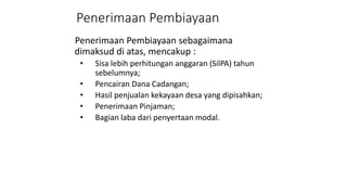 Penerimaan Pembiayaan 
Penerimaan Pembiayaan sebagaimana 
dimaksud di atas, mencakup : 
• Sisa lebih perhitungan anggaran (SilPA) tahun 
sebelumnya; 
• Pencairan Dana Cadangan; 
• Hasil penjualan kekayaan desa yang dipisahkan; 
• Penerimaan Pinjaman; 
• Bagian laba dari penyertaan modal. 
 