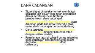 DANA CADANGAN 
• Tidak dapat digunakan untuk membiayai 
kegiatan lain diluar yang telah ditetapkan 
dalam Peraturan Desa tentang 
pembentukan dana cadangan; 
• Dibukukan dalam rekening tersendiri atau 
disimpan pada kas desa tersendiri atas 
nama dana cadangan pemerintah desa; 
• Dana tersebut dapat ditempatkan dalam 
deposito yang memberikan hasil tetap 
dengan resiko rendah; 
• Penerimaan jasa giro/hasil bunga rekening 
dana cadangan dan penempatan dalam 
deposito menambah jumlah dana 
cadangan; 
1 
 