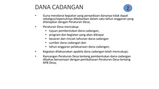 DANA CADANGAN 
2 
• Guna mendanai kegiatan yang penyediaan dananya tidak dapat 
sekaligus/sepenuhnya dibebankan dalam satu tahun anggaran yang 
ditetapkan dengan Peraturan Desa; 
• Peraturan Desa mencakup: 
• tujuan pembentukan dana cadangan, 
• program dan kegiatan yang akan dibiayai 
• besaran dan rincian tahunan dana cadangan 
• sumber dana cadangan dan 
• tahun anggaran pelaksanaan dana cadangan; 
• Kegiatan dilaksanakan apabila dana cadangan telah mencukupi; 
• Rancangan Peraturan Desa tentang pembentukan dana cadangan 
dibahas bersamaan dengan pembahasan Peraturan Desa tentang 
APB Desa; 
 