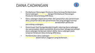 DANA CADANGAN 
• Pembahasan Rancangan Peraturan Desa tentang Pembentukan 
Dana Cadangan bersamaan dengan Pembahasan Rancangan 
Peraturan Desa tentang APB Desa; 
• Dana cadangan dapat bersumber dari penyisihan atas penerimaan 
desa, pinjaman desa dan penerimaan lain yang penggunaannya 
dibatasi untuk pengeluaran tertentu berdasarkan peraturan 
perundang-undangan; 
• Penerimaan hasil bunga/deviden/royalti rekening dana cadangan 
dan penempatan dalam portofolio dicantumkan sebagai penambah 
dana cadangan berkenaan dalam daftar dana cadangan pada 
lampiran Peraturan Desa tentang APB Desa; 
• Pembentukan dana cadangan dianggarkan pada pengeluaran 
pembiayaan dalam tahun anggaran yang berkenaan. 
3 
 