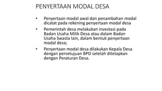 PENYERTAAN MODAL DESA 
• Penyertaan modal awal dan penambahan modal 
dicatat pada rekening penyertaan modal desa 
• Pemerintah desa melakukan investasi pada 
Badan Usaha Milik Desa atau dalam Badan 
Usaha Swasta lain, dalam bentuk penyertaan 
modal desa; 
• Penyertaan modal desa dilakukan Kepala Desa 
dengan persetujuan BPD setelah ditetapkan 
dengan Peraturan Desa. 
 