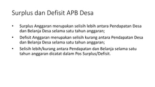 Surplus dan Defisit APB Desa 
• Surplus Anggaran merupakan selisih lebih antara Pendapatan Desa 
dan Belanja Desa selama satu tahun anggaran; 
• Defisit Anggaran merupakan selisih kurang antara Pendapatan Desa 
dan Belanja Desa selama satu tahun anggaran; 
• Selisih lebih/kurang antara Pendapatan dan Belanja selama satu 
tahun anggaran dicatat dalam Pos Surplus/Defisit. 
 