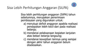 Sisa Lebih Perhitungan Anggaran (SiLPA) 
Sisa lebih perhitungan anggaran (SilPA) tahun 
sebelumnya, merupakan penerimaan 
pembiayaan yang digunakan untuk: 
a) menutupi defisit anggaran apabila realisasi 
pendapatan lebih kecil dari pada realisasi 
belanja; 
b) mendanai pelaksanaan kegiatan lanjutan 
atas beban belanja langsung; 
c) mendanai kewajiban lainnya yang sampai 
dengan akhir tahun anggaran belum 
diselesaikan. 
2 
 