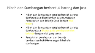 Hibah dan Sumbangan berbentuk barang dan jasa 
• Hibah dan Sumbangan yang berbentuk barang 
dan/atau jasa dicantumkan dalam Anggaran 
Pendapatan dan Belanja Desa dengan nilai 
wajar; 
• Hibah dan Sumbangan yang berbentuk barang 
dan/atau jasa dicatat pada pendapatan dan 
belanja dengan nilai yang sama; 
• Pencatatan pendapatan dan belanja 
berdasarkan bukti/keterangan hibah dan 
sumbangan. 
 