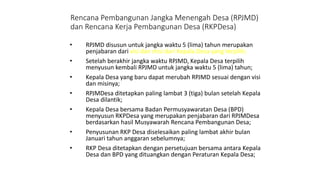 Rencana Pembangunan Jangka Menengah Desa (RPJMD) 
dan Rencana Kerja Pembangunan Desa (RKPDesa) 
• RPJMD disusun untuk jangka waktu 5 (lima) tahun merupakan 
penjabaran dari visi dan misi dari Kepala Desa yang terpilih; 
• Setelah berakhir jangka waktu RPJMD, Kepala Desa terpilih 
menyusun kembali RPJMD untuk jangka waktu 5 (lima) tahun; 
• Kepala Desa yang baru dapat merubah RPJMD sesuai dengan visi 
dan misinya; 
• RPJMDesa ditetapkan paling lambat 3 (tiga) bulan setelah Kepala 
Desa dilantik; 
• Kepala Desa bersama Badan Permusyawaratan Desa (BPD) 
menyusun RKPDesa yang merupakan penjabaran dari RPJMDesa 
berdasarkan hasil Musyawarah Rencana Pembangunan Desa; 
• Penyusunan RKP Desa diselesaikan paling lambat akhir bulan 
Januari tahun anggaran sebelumnya; 
• RKP Desa ditetapkan dengan persetujuan bersama antara Kepala 
Desa dan BPD yang dituangkan dengan Peraturan Kepala Desa; 
 