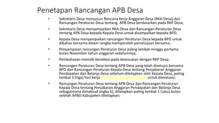 Penetapan Rancangan APB Desa 
• Sekretaris Desa menyusun Rencana Kerja Anggaran Desa (RKA-Desa) dan 
Rancangan Peraturan Desa tentang APB Desa berdasarkan pada RKP Desa; 
• Sekretaris Desa menyampaikan RKA-Desa dan Rancangan Peraturan Desa 
tentang APB Desa kepada Kepala Desa untuk disampaikan kepada BPD; 
• Kepala Desa menyampaikan rancangan Peraturan Desa kepada BPD untuk 
dibahas bersama dalam rangka memperoleh persetujuan bersama; 
• Penyampaian rancangan Peraturan Desa paling lambat minggu pertama 
bulan November tahun anggaran sebelumnya; 
• Pembahasan menitik-beratkan pada kesesuaian dengan RKP Desa; 
• Rancangan Peraturan Desa tentang APB Desa yang telah disetujui bersama 
BPD dan Rancangan Peraturan Kepala Desa tentang Penjabaran Anggaran 
Pendapatan dan Belanja Desa sebelum ditetapkan oleh Kepala Desa, paling 
lambat 3 (tiga) hari kerja disampaikan kepada Bupati untuk dievaluasi; 
• Rancangan Peraturan Desa tentang APB Desa dan Rancangan Peraturan 
Kepala Desa tentang Penjabaran Anggaran Pendapatan dan Belanja Desa 
sebagaimana dimaksud angka 6), ditetapkan paling lambat 1 (satu) bulan 
setelah APBD Kabupaten ditetapkan; 
 