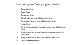 Hasil kekayaan Desa yang terdiri dari: 
• Tanah Kas Desa; 
• Pasar Desa; 
• Bangunan Desa; 
• Obyek rekreasi yang dikelola oleh Desa; 
• Pemandian Umum yang dikelola oleh Desa; 
• Hutan Desa; 
• Perairan/pantai dalam batas tertentu yang dikelola oleh 
Desa; 
• Tempat-tempat pemancingan di sungai yang dikelola 
oleh Desa; 
• Tempat pelelangan ikan yang dikelola oleh Desa; 
• Lain-lain kekayaan Desa. 
 