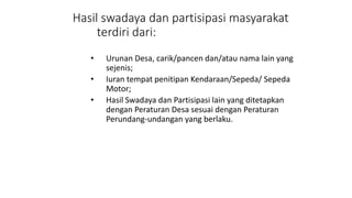 Hasil swadaya dan partisipasi masyarakat 
terdiri dari: 
• Urunan Desa, carik/pancen dan/atau nama lain yang 
sejenis; 
• Iuran tempat penitipan Kendaraan/Sepeda/ Sepeda 
Motor; 
• Hasil Swadaya dan Partisipasi lain yang ditetapkan 
dengan Peraturan Desa sesuai dengan Peraturan 
Perundang-undangan yang berlaku. 
 