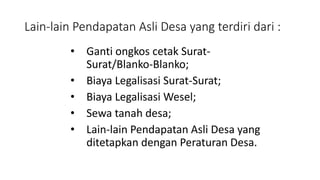 Lain-lain Pendapatan Asli Desa yang terdiri dari : 
• Ganti ongkos cetak Surat- 
Surat/Blanko-Blanko; 
• Biaya Legalisasi Surat-Surat; 
• Biaya Legalisasi Wesel; 
• Sewa tanah desa; 
• Lain-lain Pendapatan Asli Desa yang 
ditetapkan dengan Peraturan Desa. 
 