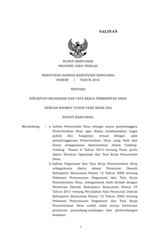 1
TI BAN
SALINAN
BUPATI BANYUMAS
PROVINSI JAWA TENGAH
PERATURAN DAERAH KABUPATEN BANYUMAS
NOMOR 1 TAHUN 2016
TENTANG
STRUKTUR ORGANISASI DAN TATA KERJA PEMERINTAH DESA
DENGAN RAHMAT TUHAN YANG MAHA ESA
BUPATI BANYUMAS,
Menimbang : a. bahwa Pemerintah Desa sebagai unsur penyelenggara
Pemerintahan Desa agar dalam melaksanakan tugas
pokok dan fungsinya sesuai dengan azas
penyelenggaraan Pemerintahan Desa yang baik dan
benar sebagaimana diamanatkan dalam Undang-
Undang Nomor 6 Tahun 2014 tentang Desa, perlu
diatur Struktur Oganisasi dan Tata Kerja Pemerintah
Desa;
b. bahwa Organisasi dan Tata Kerja Pemerintahan Desa
sebagaimana diatur dalam Peraturan Daerah
Kabupaten Banyumas Nomor 12 Tahun 2006 tentang
Pedoman Penyusunan Organisasi dan Tata Kerja
Pemerintahan Desa, sebagaimana telah diubah dengan
Peraturan Daerah Kabupaten Banyumas Nomor 23
Tahun 2011 tentang Perubahan Atas Peraturan Daerah
Kabupaten Banyumas Nomor 12 Tahun 2006 tentang
Pedoman Penyusunan Organisasi dan Tata Kerja
Pemerintahan Desa sudah tidak sesuai ketentuan
peraturan perundang-undangan dan perkembangan
keadaan;
 