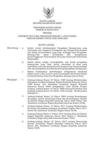 BUPATI LANDAK
PROVINSI KALIMANTAN BARAT
PERATURAN BUPATI LANDAK
NOMOR 38 TAHUN 2015
TENTANG
PEDOMAN TATA CARA PENGADAAN BARANG / JASA DI DESA
DENGAN RAHMAT TUHAN YANG MAHA ESA
BUPATI LANDAK,
Menimbang : a.a. bahwa untuk melaksanakan Pengadaan Barang/Jasa yang
bersumber dari Anggaran Pendapatan dan Belanja Desa dengan
tata kelola pemerintahan yang baik, sehingga hasil Pengadaan
Barang/Jasa dapat bermanfaat dan mempelancar
penyelenggaraan Pemerintahan Desa dan memenuhi kebutuhan
Masyarakat;
b. bahwa dalam rangka meningkatkan tata kelola pengadaan
barang/jasa yang baik, benar, akuntabel di desa yang
sederhana, jelas dan komprehensif, dengan tetap memperhatikan
tata nilai pengadaan dan prinsip-prinsip pengadaan barang/jasa;
c.b. Bahwa berdasarkan pertimbangan sebagaimana dimaksud
dalam huruf a dan huruf b, perlu menetapkan Peraturan Bupati
tentang Pedoman Tata Cara Pengadaan Barang/Jasa di Desa.
Mengingat : 1. Undang-Undang Nomor 55 Tahun 1999 tentang Pembentukan
Kabupaten Landak (Lembaran Negara Republik Indonesia Tahun
1999 Nomor 183, Tambahan Lembaran Negara Republik
Indonesia Nomor 3904) sebagaimana telah diubah dengan
Undang- Undang Nomor 15 Tahun 2000 tentang Perubahan Atas
Undang-Undang Nomor 55 Tahun 1999 tentang Pembentukan
Kabupaten;
2. Undang-Undang Nomor 33 Tahun 2004 tentang Perimbangan
Keuangan Antara Pemerintah Pusat dan Pemerintahan Daerah
(Lembaran Negara Republik Indonesia Tahun 2004 Nomor 126,
Tambahan Lembaran Negara Republik Indonesia Nomor 4438);
3. Undang-Undang Nomor 12 Tahun 2011 tentang Pembentukan
Peraturan Perundang-undangan (Lembaran Negara Tahun 2011
Nomor 82, Tambahan Lembaran Negara Nomor 5234);
4. Undang-Undang Nomor 6 Tahun 2014 tentang Desa (Lembaran
Negara Republik Indonesia Tahun 2014 Nomor 7, Tambahan
Lembaran Negara Republik Indonesia Nomor 5495);
5. Undang-undang Nomor 23 Tahun 2014 tentang Pemerintah
Daerah (Lembaran Negara Republik Indonesia Tahun 2014
Nomor 244, Tambahan Lembaran Negara Republik Indonesia
Nomor 5587);
 