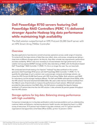 Dell PowerEdge R750 servers featuring Dell
PowerEdge RAID Controllers (PERC 11) delivered
stronger Apache Hadoop big data performance
while maintaining high availability
The Dell solution outperformed an HPE ProLiant DL380 Gen9 server with
an HPE Smart Array P440ar Controller
Overview
Big data applications have become central to business operations across a wide range of industries.
To contend with the large volume of data they now collect, store, and access, companies are taking a
close look at different storage options. As they do, they often consider two requirements: performance
and data availability. While it was once necessary to choose between the high performance of non-
volatile memory express (NVMe®
) storage and the data redundancy of RAID, with the Broadcom-based
Dell™
PowerEdge™
RAID Controller 11 (PERC 11), this is no longer the case: You can have both.
We conducted benchmark testing of an Apache™
Hadoop®
big data workload on the current-
generation Dell PowerEdge R750 server with Dell PowerEdge RAID Controller 11 (PERC 11). To
quantify the advantage of such a solution over a previous-gen compute-and-storage solution, we
chose the HPE ProLiant DL380 Gen9 server with HPE Smart Array P440ar. Both solutions used RAID
for redundancy, but the storage interfaces differed. The Dell used NVMe solid-state drives (SSDs), while
the HPE solution had serial attached SCSI (SAS) SSDs. We used a disk-intensive TeraSort workload from
the HiBench suite of benchmarks to measure the performance of each solution. While both solutions
provided the data protection that RAID offers, the Dell solution completed the Apache Hadoop
workload in 27 percent less time than the HPE solution. It also achieved 36 percent greater throughput
than the HPE solution.
Storage options for big data: Balancing strong performance
with high availability
Companies increasingly turn to big data workloads to solve business problems such as understanding
customer habits and behavior, maintaining electronic health records, and detecting fraud. In a 2022
survey of executives, 97.0 percent had invested in big data initiatives, and 73.7 percent said their
organizations had appointed a Chief Data Officer (CDO), up from 12 percent in 2012.1
Dell PowerEdge R750 servers featuring Dell PowerEdge RAID Controllers (PERC 11) delivered
stronger Apache Hadoop big data performance while maintaining high availability
September 2023
A Principled Technologies report: Hands-on testing. Real-world results.
 