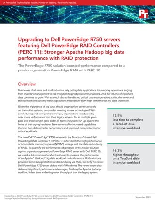 Upgrading to Dell PowerEdge R750 servers
featuring Dell PowerEdge RAID Controllers
(PERC 11): Stronger Apache Hadoop big data
performance with RAID protection
The PowerEdge R750 solution boosted performance compared to a
previous-generation PowerEdge R740 with PERC 10
Overview
Businesses of all sizes, and in all industries, rely on big data applications for everyday operations ranging
from inventory management to risk mitigation to product recommendations. And the volume of important
data continues to grow. With so much data to handle and critical business operations at risk, the server and
storage solutions backing these applications must deliver both high performance and data protection.
Given the importance of big data, should organizations continue to rely
on their older systems, or consider investing in new technologies? With
careful tuning and configuration changes, organizations could possibly
coax more performance from their legacy servers. But as multiple years
pass and those servers grow older, IT teams inevitably run up against the
limits of their aging hardware. New servers offer increased capabilities
that can help deliver better performance and improved data protection for
critical workloads.
The new Dell™
PowerEdge™
R750 server with the Broadcom®
-based Dell
PowerEdge RAID Controller 11 (PERC 11) offers both the high performance
of non-volatile memory express (NVMe®
) storage and the data redundancy
of RAID. To quantify the performance advantages of this newer solution
against a previous-generation PowerEdge R740 server with Dell PERC 10,
we used a disk-intensive TeraSort workload to measure the performance
of an Apache™
Hadoop®
big data workload on both servers. Both solutions
provided some data protection and redundancy via RAID, but only the newer
Dell PowerEdge R750 server did so with NVMe drives. The newer server also
delivered significant performance advantages, finishing the Apache Hadoop
workload in less time and with greater throughput than the legacy system.
13.9%
less time to complete
a TeraSort disk-
intensive workload
16.3%
higher throughput
on a TeraSort disk-
intensive workload
Upgrading to Dell PowerEdge R750 servers featuring Dell PowerEdge RAID Controllers (PERC 11):
Stronger Apache Hadoop big data performance with RAID protection
September 2023
A Principled Technologies report: Hands-on testing. Real-world results.
 