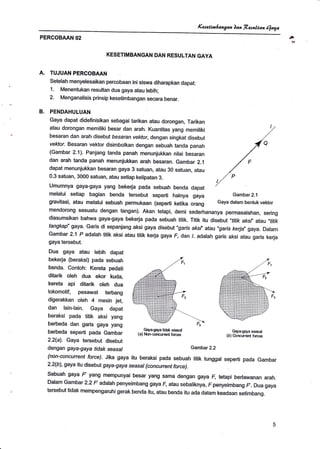 Kuectnhangan )aa ft.esalean eaya
PERCOBAAN 02
KESETIMBANGAN DAN RESULTAN GAYA
TUJUAN PERCOBAAN
Setelah menyelesaikan percobaan ini siswa diharapkan dapat:
1. Menentukan resultan dua gaya atau tebih;
2. Menganalisis prinsip kesetimbangan secara benar.
PENDAHULUAN
Gaya dapat didefinisikan sebagai tarikan atau dorongan, Tarikan
atau dorongan memiliki besar dan arah. Kuantitas yang memiliki
besaran dan arah disebut besaran vektor, dengan singkat disebut
vektor- Besaran vektor disimbotkan dengan sebuah tanda panah
(Gambar 2.1). Panjang tanda panah menunjukkan nirai besaran
dan arah tanda panah menunjukkan arah besaran. Gambar 2.1
dapat menunjukkan besaran gaya 3 satuan, atau 30 satuan, atau
0.3 satuan, 3000 satuan, atau setiap kelipatan 3.
Umumnya gaya-gaya yang bekerja pada sebuah benda dapat
melalui setiap bagian benda tersebut seperti halnya gaya
gravitasi, atau melalui sebuah permukaan (seperti ketika orang
Gambar2.2
avr
A.
B.
mendorong sesuatu dengan tangan). Akan tetapi, demi sederhananya permasalahan, sering
diasumsikan bahwa gaya-gaya bekerja pada sebuah titik. Titik itu disebut "titik aksf, atau,,titik
tangkap" gaya. Garis di sepanjang aksi gaya disebut "garis aksl' atau "ga7s kerja" gaya. Dalam
Gambar 2-'l P adalah titik aksi atau titik kerja gaya F, dan /. adalah garis aksi atau garis kerja
gaya tersebut.
Dua gaya atau lebih dapat
bekerja (beraksi) pada sebuah
benda. Contoh: Kereta pedati
ditarik oleh dua ekor kuda,
kereta api ditarik oleh dua
lokomotif, pesawat terbang
digerakkan oleh 4 mesin jet,
dan lainiain. Gaya dapat
beraksi pada titik aksi yang
berbeda dan garis gaya yang
berbeda seperti pada Gambar
2.2(a). Gaya tersebut disebut
dengan gaya-gaya tidak seasal
(non-concunent force). Jika gaya itu beraksi pada sebuah titik tunggal seperti pada Gambar
2.2(b), gaya itu disebut gaya-g aya seasa/ (concurrent force).
Sebuah gaya F yang mempunyai besar yang sama dengan gaya F, tetapi berlawanan arah.
Dalam Gambar 2.2 F adalah penyeimbang gaya F, atau sebaliknya, F penyeimbang F. Dua gaya
tersebut tidak mempengaruhi gerak benda itu, atau benda itu ada dalam keadaan setimbang.
Gambar 2.1
Gaya dalam bentuk vektor
C,ayagaya seasal
(b) Oorrcurrent forces
Gayaaaya tidak seasal
(a) Nonconurrant forces
 