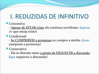 I. REDUZIDAS DE INFINITIVO
Concessiva
- Apesar de ESTAR triste ela continua sorridente. (apesar
de que esteja triste)
Condicional
- Se CUMPRIREM a promessa eu cumpro a minha. (caso
cumpram a promessa)
Consecutiva
- Ela se distraiu tanto a ponto de ESQUECER a discussão.
(que esqueceu a discussão)
 