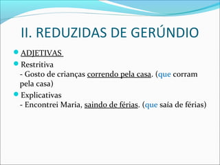 II. REDUZIDAS DE GERÚNDIO
ADJETIVAS
Restritiva
- Gosto de crianças correndo pela casa. (que corram
pela casa)
Explicativas
- Encontrei Maria, saindo de férias. (que saía de férias)
 