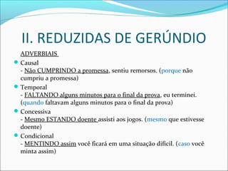 II. REDUZIDAS DE GERÚNDIO
ADVERBIAIS
Causal
- Não CUMPRINDO a promessa, sentiu remorsos. (porque não
cumpriu a promessa)
Temporal
- FALTANDO alguns minutos para o final da prova, eu terminei.
(quando faltavam alguns minutos para o final da prova)
Concessiva
- Mesmo ESTANDO doente assisti aos jogos. (mesmo que estivesse
doente)
Condicional
- MENTINDO assim você ficará em uma situação difícil. (caso você
minta assim)
 