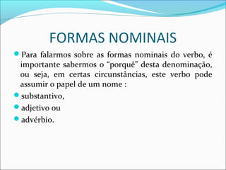 FORMAS NOMINAIS
Para falarmos sobre as formas nominais do verbo, é
importante sabermos o “porquê” desta denominação,
ou seja, em certas circunstâncias, este verbo pode
assumir o papel de um nome :
substantivo,
adjetivo ou
advérbio.
 