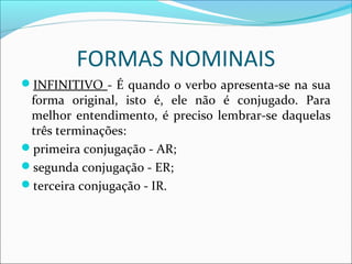 FORMAS NOMINAIS
INFINITIVO - É quando o verbo apresenta-se na sua
forma original, isto é, ele não é conjugado. Para
melhor entendimento, é preciso lembrar-se daquelas
três terminações:
primeira conjugação - AR;
segunda conjugação - ER;
terceira conjugação - IR.
 