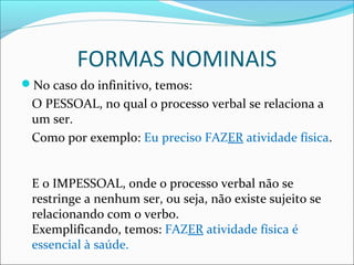 FORMAS NOMINAIS
No caso do infinitivo, temos:
O PESSOAL, no qual o processo verbal se relaciona a
um ser.
Como por exemplo: Eu preciso FAZER atividade física.
E o IMPESSOAL, onde o processo verbal não se
restringe a nenhum ser, ou seja, não existe sujeito se
relacionando com o verbo.
Exemplificando, temos: FAZER atividade física é
essencial à saúde.
 