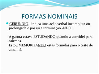 FORMAS NOMINAIS
GERÚNDIO - indica uma ação verbal incompleta ou
prolongada e possui a terminação -NDO.
A garota estava ESTUDANDO quando a convidei para
sairmos.
Estou MEMORIZANDO estas fórmulas para o teste de
amanhã.
 