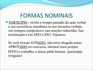 FORMAS NOMINAIS
PARTICÍPIO - revela o tempo passado da ação verbal
e sua ocorrência manifesta-se nas locuções verbais,
nos tempos compostos e nas orações reduzidas. Sua
terminação é em ADO e IDO. Vejamos:
Se você tivesse AVISADO, não teria chegado antes.
APROVADO no concurso, iniciarei meu projeto.
FEITO o trabalho, o aluno pôde brincar. (particípio
irregular)
 
