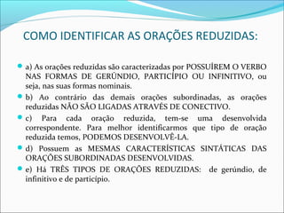 COMO IDENTIFICAR AS ORAÇÕES REDUZIDAS:
a) As orações reduzidas são caracterizadas por POSSUÍREM O VERBO
NAS FORMAS DE GERÚNDIO, PARTICÍPIO OU INFINITIVO, ou
seja, nas suas formas nominais.
b) Ao contrário das demais orações subordinadas, as orações
reduzidas NÃO SÃO LIGADAS ATRAVÉS DE CONECTIVO.
c) Para cada oração reduzida, tem-se uma desenvolvida
correspondente. Para melhor identificarmos que tipo de oração
reduzida temos, PODEMOS DESENVOLVÊ-LA.
d) Possuem as MESMAS CARACTERÍSTICAS SINTÁTICAS DAS
ORAÇÕES SUBORDINADAS DESENVOLVIDAS.
e) Há TRÊS TIPOS DE ORAÇÕES REDUZIDAS: de gerúndio, de
infinitivo e de particípio.
 